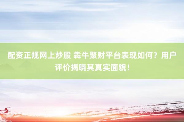 配资正规网上炒股 犇牛聚财平台表现如何？用户评价揭晓其真实面貌！