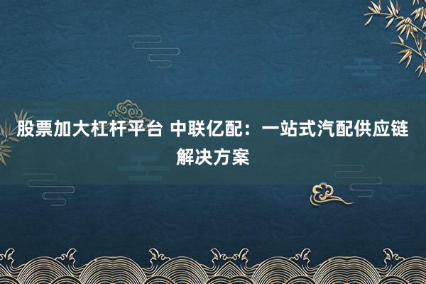 股票加大杠杆平台 中联亿配：一站式汽配供应链解决方案