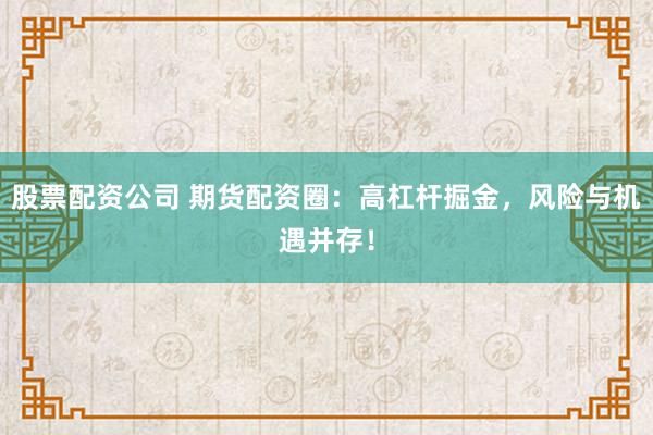 股票配资公司 期货配资圈：高杠杆掘金，风险与机遇并存！