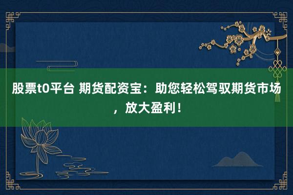 股票t0平台 期货配资宝：助您轻松驾驭期货市场，放大盈利！