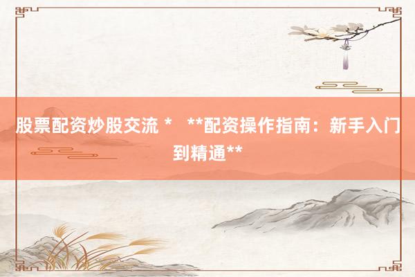股票配资炒股交流 *   **配资操作指南：新手入门到精通**