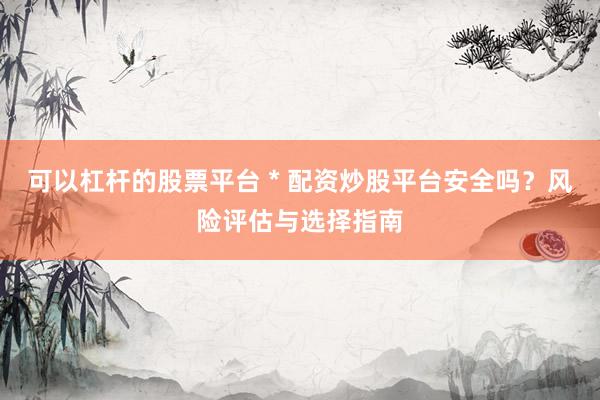 可以杠杆的股票平台 * 配资炒股平台安全吗？风险评估与选择指南