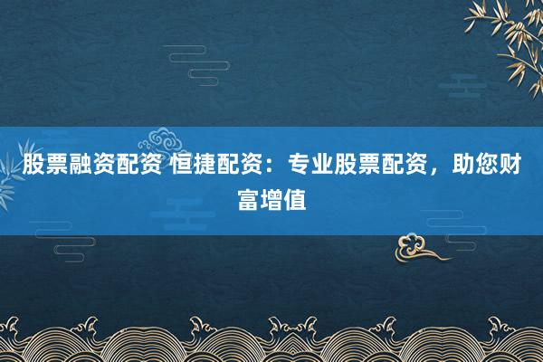 股票融资配资 恒捷配资：专业股票配资，助您财富增值