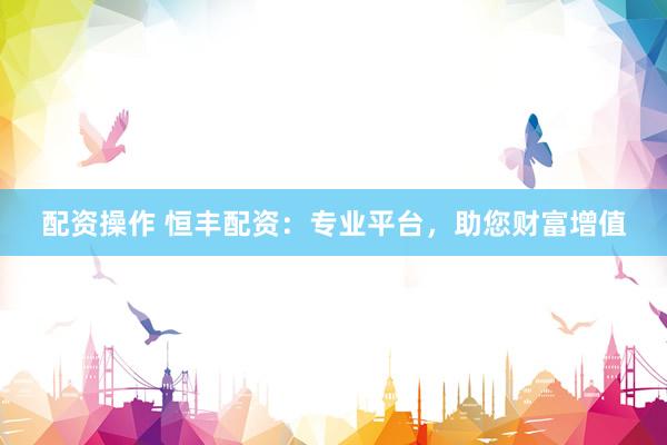 配资操作 恒丰配资：专业平台，助您财富增值