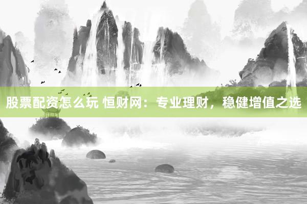股票配资怎么玩 恒财网：专业理财，稳健增值之选