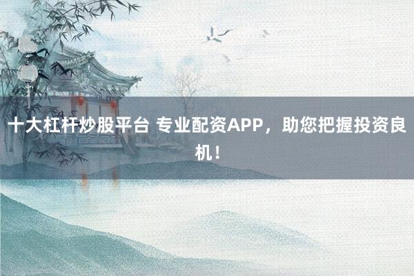 十大杠杆炒股平台 专业配资APP，助您把握投资良机！