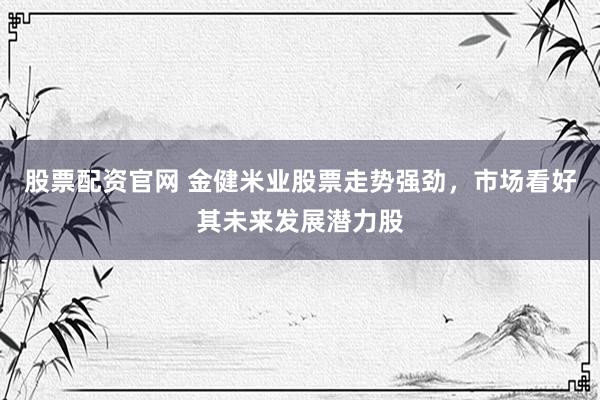 股票配资官网 金健米业股票走势强劲，市场看好其未来发展潜力股