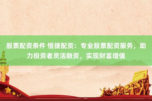 股票配资条件 恒捷配资：专业股票配资服务，助力投资者灵活融资，实现财富增值