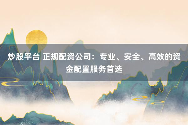 炒股平台 正规配资公司：专业、安全、高效的资金配置服务首选
