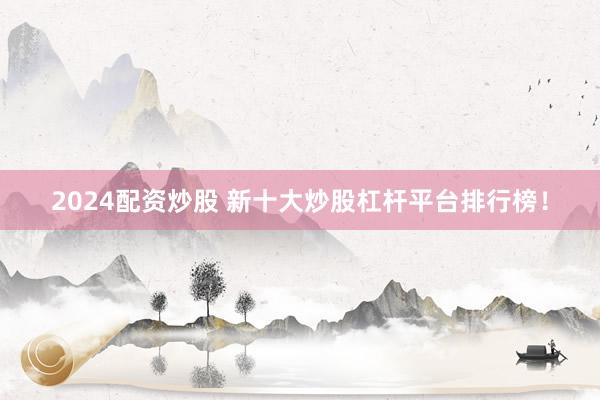 2024配资炒股 新十大炒股杠杆平台排行榜！