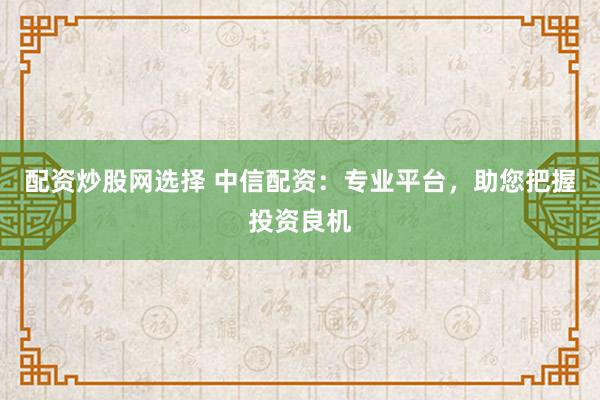 配资炒股网选择 中信配资：专业平台，助您把握投资良机