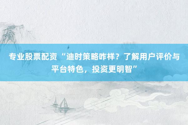 专业股票配资 “迪时策略咋样？了解用户评价与平台特色，投资更明智”