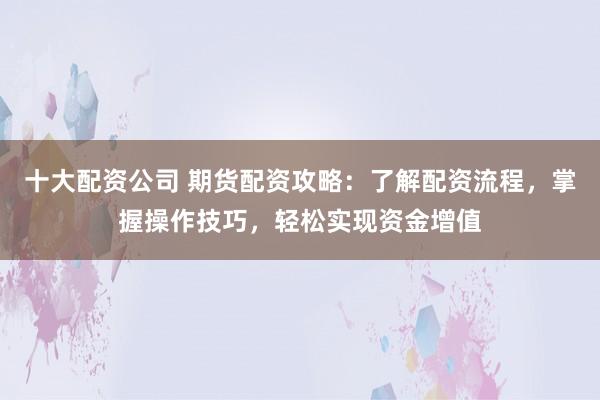 十大配资公司 期货配资攻略：了解配资流程，掌握操作技巧，轻松实现资金增值