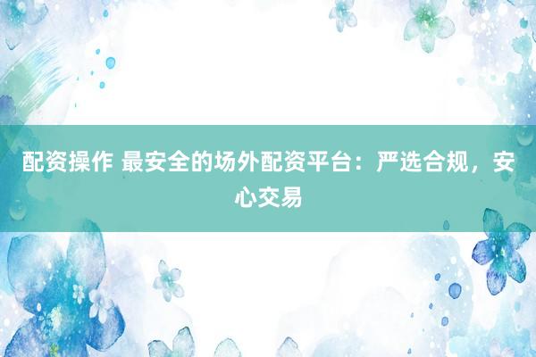 配资操作 最安全的场外配资平台：严选合规，安心交易