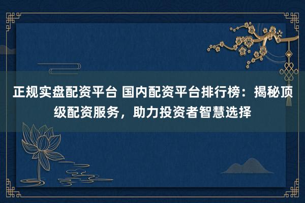 正规实盘配资平台 国内配资平台排行榜：揭秘顶级配资服务，助力投资者智慧选择