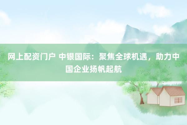 网上配资门户 中银国际：聚焦全球机遇，助力中国企业扬帆起航