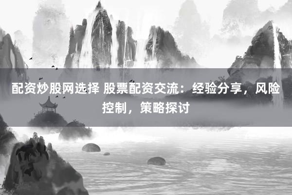 配资炒股网选择 股票配资交流：经验分享，风险控制，策略探讨