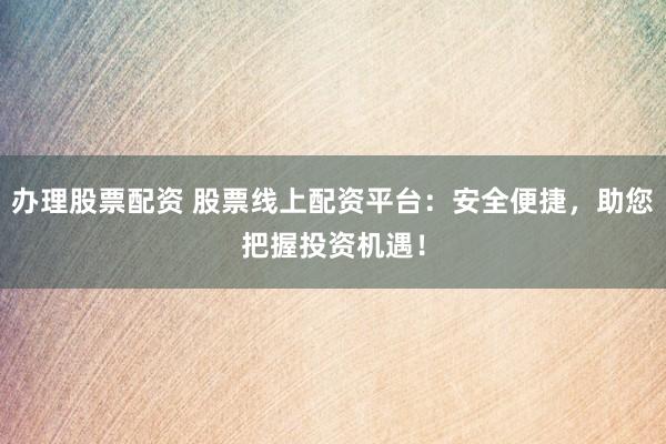 办理股票配资 股票线上配资平台：安全便捷，助您把握投资机遇！