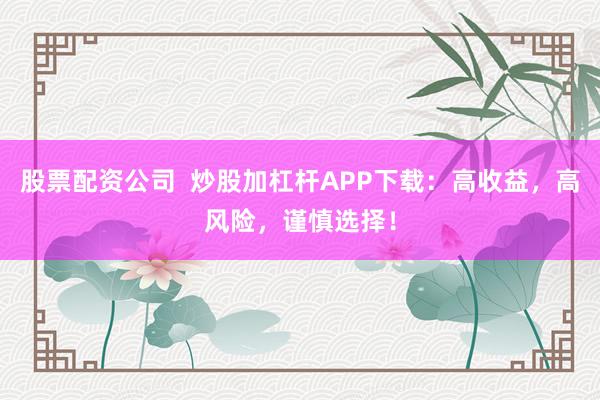 股票配资公司  炒股加杠杆APP下载：高收益，高风险，谨慎选择！