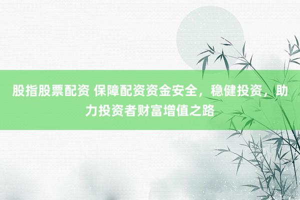 股指股票配资 保障配资资金安全，稳健投资，助力投资者财富增值之路