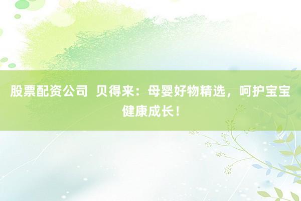 股票配资公司  贝得来：母婴好物精选，呵护宝宝健康成长！