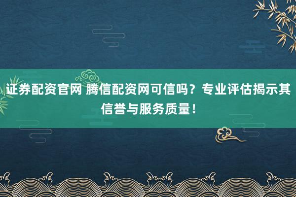 证券配资官网 腾信配资网可信吗？专业评估揭示其信誉与服务质量！