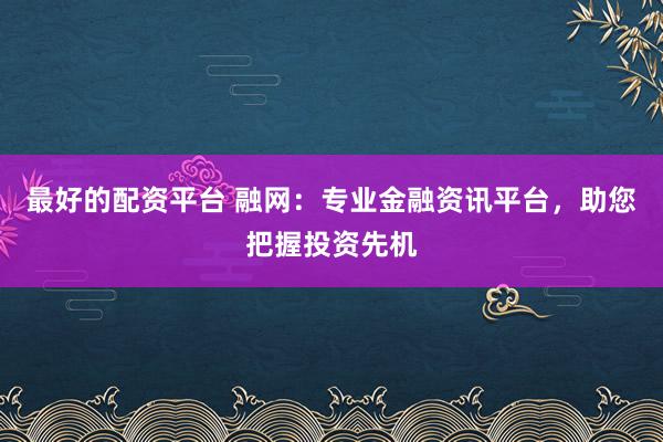 最好的配资平台 融网：专业金融资讯平台，助您把握投资先机