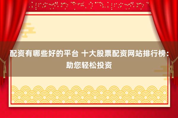 配资有哪些好的平台 十大股票配资网站排行榜：助您轻松投资