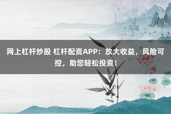 网上杠杆炒股 杠杆配资APP：放大收益，风险可控，助您轻松投资！