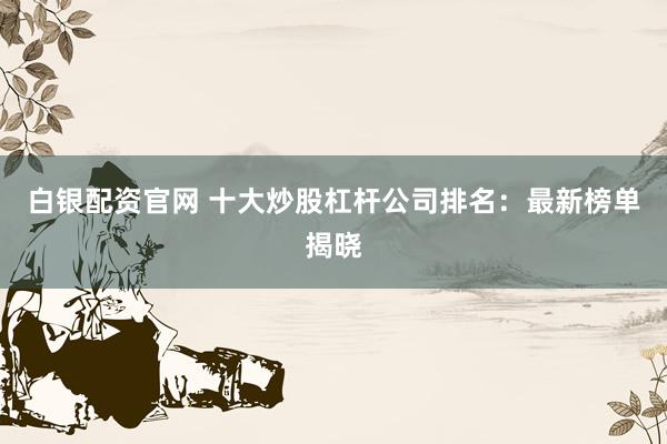 白银配资官网 十大炒股杠杆公司排名：最新榜单揭晓