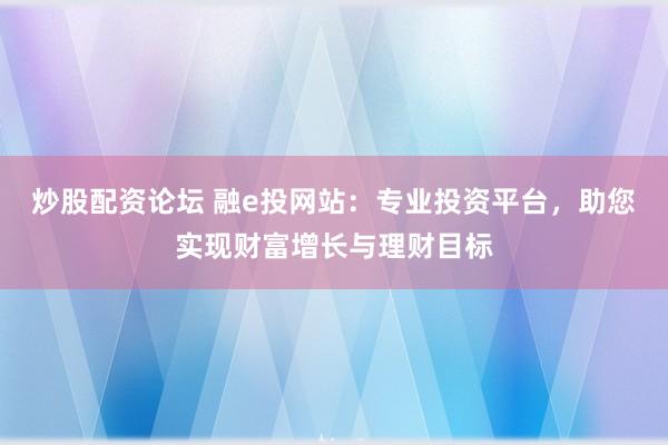 炒股配资论坛 融e投网站：专业投资平台，助您实现财富增长与理财目标