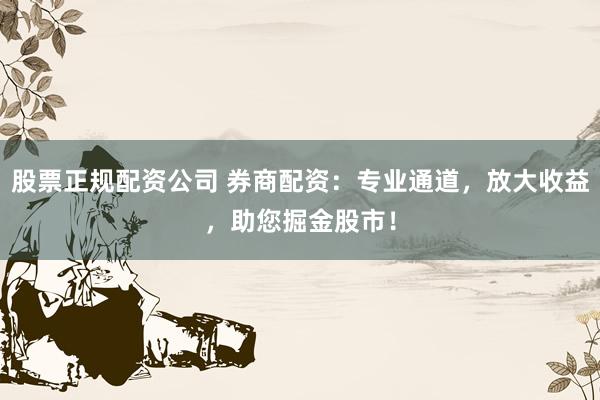 股票正规配资公司 券商配资：专业通道，放大收益，助您掘金股市！