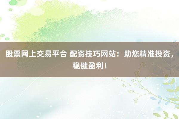 股票网上交易平台 配资技巧网站：助您精准投资，稳健盈利！