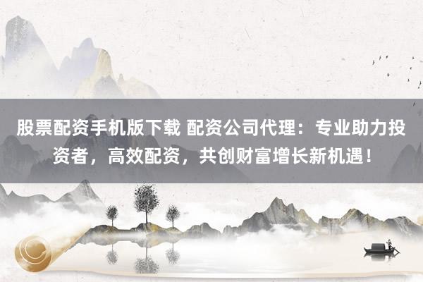 股票配资手机版下载 配资公司代理：专业助力投资者，高效配资，共创财富增长新机遇！