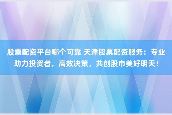股票配资平台哪个可靠 天津股票配资服务：专业助力投资者，高效决策，共创股市美好明天！