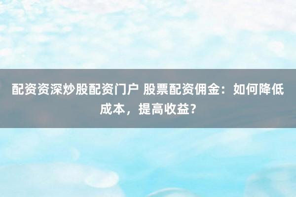 配资资深炒股配资门户 股票配资佣金：如何降低成本，提高收益？