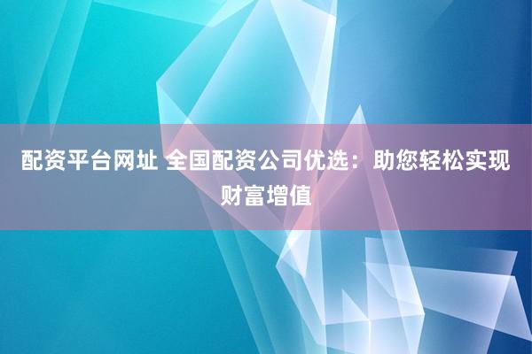 配资平台网址 全国配资公司优选：助您轻松实现财富增值