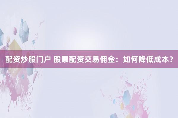 配资炒股门户 股票配资交易佣金：如何降低成本？