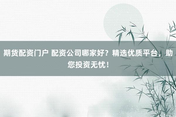 期货配资门户 配资公司哪家好？精选优质平台，助您投资无忧！
