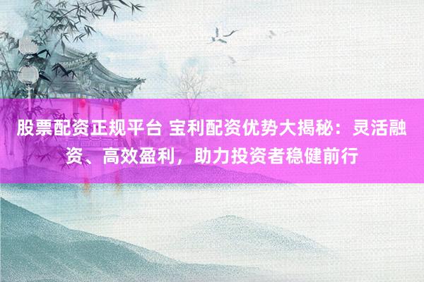股票配资正规平台 宝利配资优势大揭秘：灵活融资、高效盈利，助力投资者稳健前行