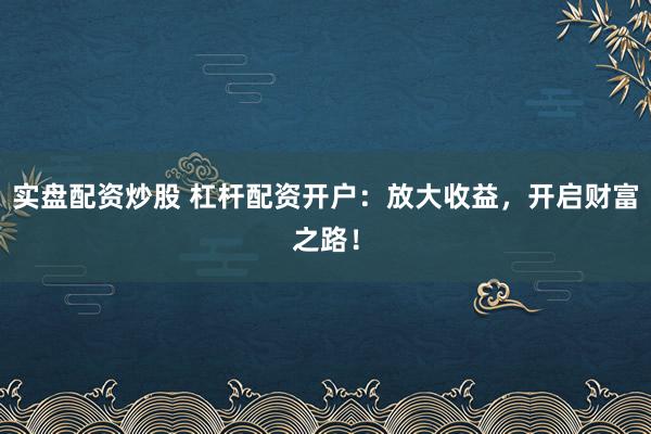 实盘配资炒股 杠杆配资开户：放大收益，开启财富之路！