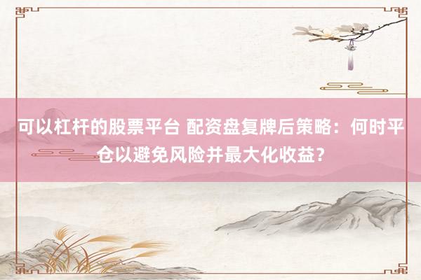 可以杠杆的股票平台 配资盘复牌后策略：何时平仓以避免风险并最大化收益？