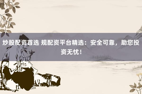 炒股配资首选 规配资平台精选：安全可靠，助您投资无忧！