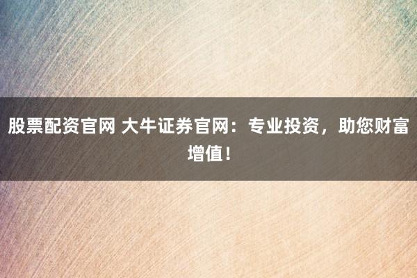 股票配资官网 大牛证券官网：专业投资，助您财富增值！