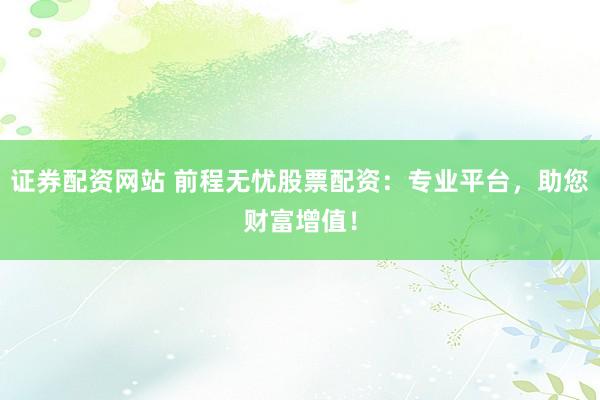 证券配资网站 前程无忧股票配资：专业平台，助您财富增值！