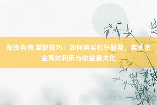 配资咨询 掌握技巧：如何购买杠杆股票，实现资金高效利用与收益最大化