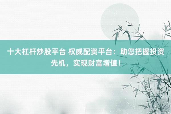 十大杠杆炒股平台 权威配资平台：助您把握投资先机，实现财富增值！