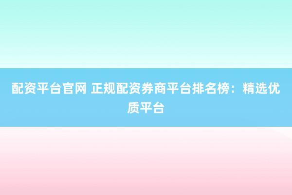 配资平台官网 正规配资券商平台排名榜：精选优质平台