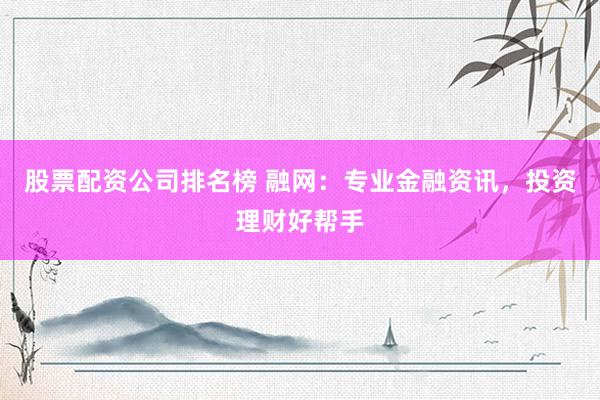 股票配资公司排名榜 融网：专业金融资讯，投资理财好帮手