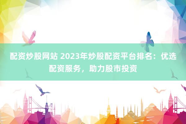 配资炒股网站 2023年炒股配资平台排名：优选配资服务，助力股市投资